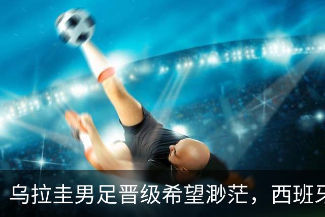 乌拉圭男足晋级希望渺茫，西班牙男足争取出线机会！