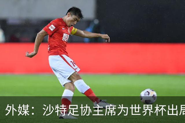 外媒：沙特足协主席为世界杯出局担责辞职 足协不会因此出现真空