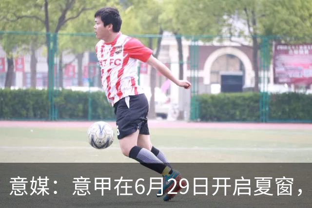 意媒：意甲在6月29日开启夏窗，因为6月30日是财年结账日