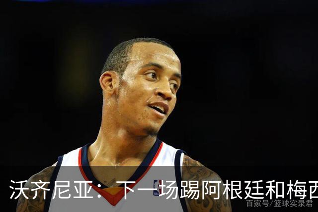 沃齐尼亚：下一场踢阿根廷和梅西是终极荣耀，出线那一刻我乐疯了